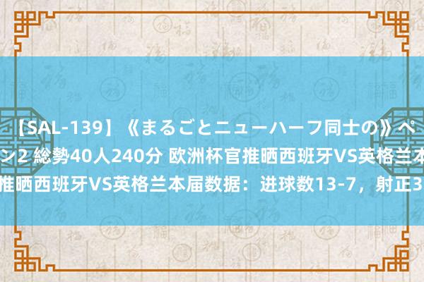 【SAL-139】《まるごとニューハーフ同士の》ペニクリフェラチオシーン2 総勢40人240分 欧洲杯官推晒西班牙VS英格兰本届数据：进球数13-7，射正37-19