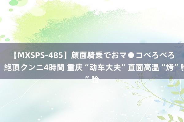 【MXSPS-485】顔面騎乗でおマ●コべろべろ！絶頂クンニ4時間 重庆“动车大夫”直面高温“烤”验