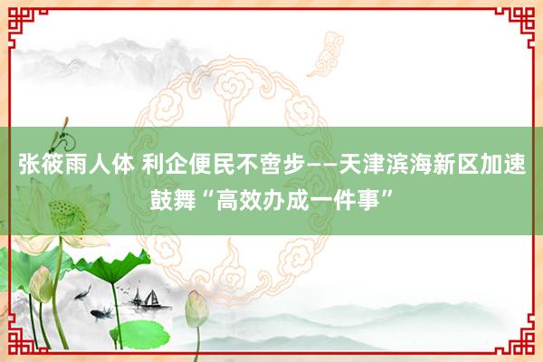 张筱雨人体 利企便民不啻步——天津滨海新区加速鼓舞“高效办成一件事”