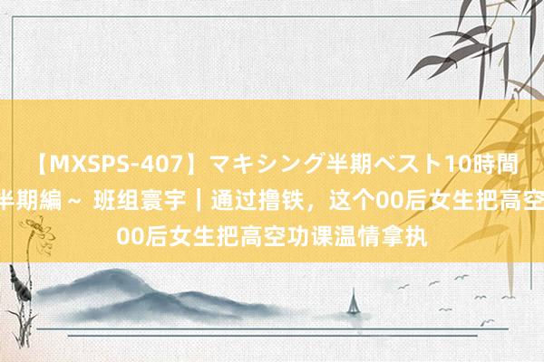 【MXSPS-407】マキシング半期ベスト10時間 ～2015年上半期編～ 班组寰宇｜通过撸铁，这个00后女生把高空功课温情拿执