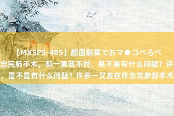 【MXSPS-485】顔面騎乗でおマ●コべろべろ！絶頂クンニ4時間 作念完肺手术，却一直咳不时，是不是有什么问题？许多一又友在作念完肺部手术后