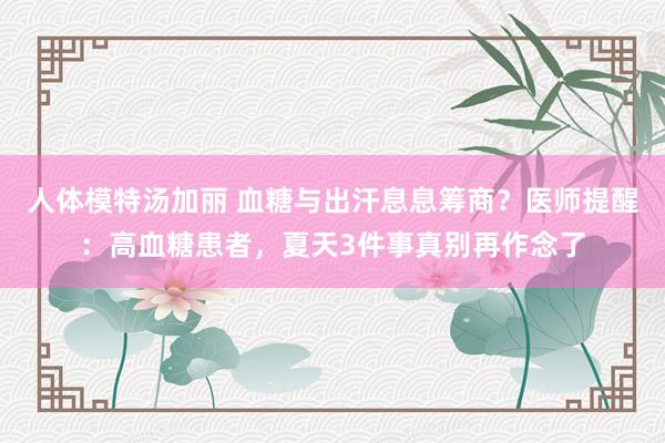 人体模特汤加丽 血糖与出汗息息筹商？医师提醒：高血糖患者，夏天3件事真别再作念了