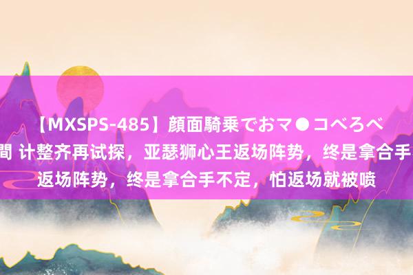 【MXSPS-485】顔面騎乗でおマ●コべろべろ！絶頂クンニ4時間 计整齐再试探，亚瑟狮心王返场阵势，终是拿合手不定，怕返场就被喷