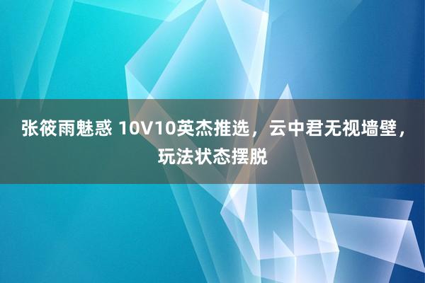 张筱雨魅惑 10V10英杰推选，云中君无视墙壁，玩法状态摆脱