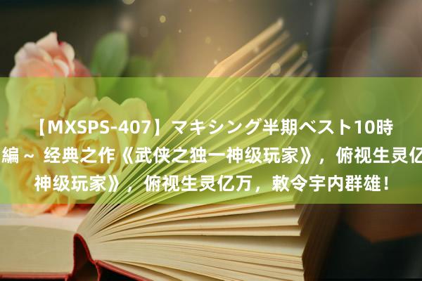 【MXSPS-407】マキシング半期ベスト10時間 ～2015年上半期編～ 经典之作《武侠之独一神级玩家》，俯视生灵亿万，敕令宇内群雄！