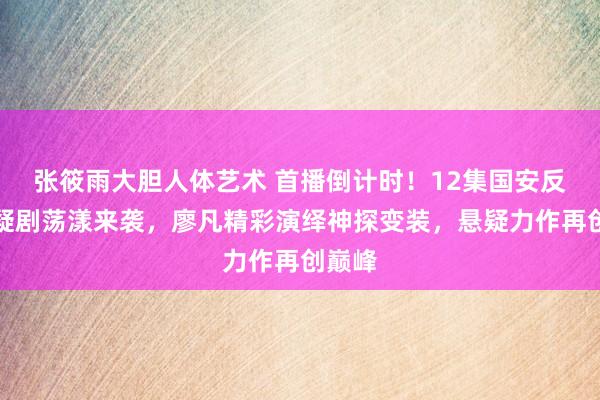 张筱雨大胆人体艺术 首播倒计时！12集国安反谍悬疑剧荡漾来袭，廖凡精彩演绎神探变装，悬疑力作再创巅峰