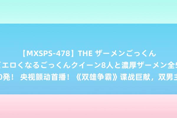 【MXSPS-478】THE ザーメンごっくん vol.2 飲めば飲むほどエロくなるごっくんクイーン8人と濃厚ザーメン全50発！ 央视颤动首播！《双雄争霸》谍战巨献，双男主魔力对决，老戏骨同台飙戏