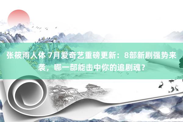 张筱雨人体 7月爱奇艺重磅更新：8部新剧强势来袭，哪一部能击中你的追剧魂？