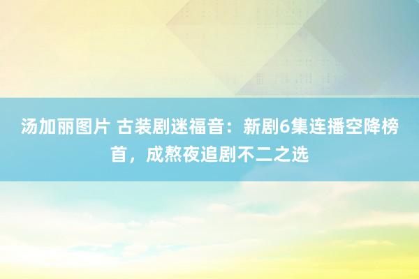 汤加丽图片 古装剧迷福音：新剧6集连播空降榜首，成熬夜追剧不二之选