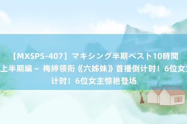 【MXSPS-407】マキシング半期ベスト10時間 ～2015年上半期編～ 梅婷领衔《六姊妹》首播倒计时！6位女主惊艳登场