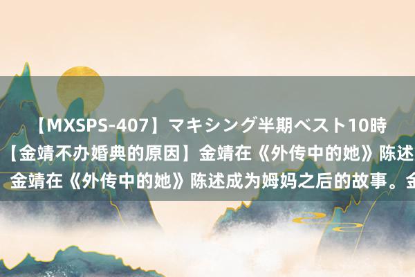 【MXSPS-407】マキシング半期ベスト10時間 ～2015年上半期編～ 【金靖不办婚典的原因】金靖在《外传中的她》陈述成为姆妈之后的故事。金