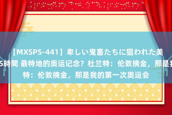 【MXSPS-441】卑しい鬼畜たちに狙われた美女15名 痴漢被害5時間 最特地的奥运记念？杜兰特：伦敦摘金，那是我的第一次奥运会