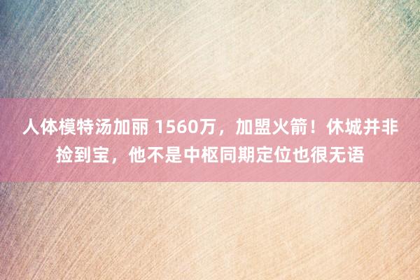 人体模特汤加丽 1560万，加盟火箭！休城并非捡到宝，他不是中枢同期定位也很无语