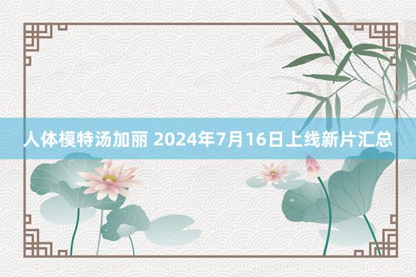 人体模特汤加丽 2024年7月16日上线新片汇总