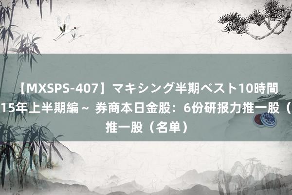 【MXSPS-407】マキシング半期ベスト10時間 ～2015年上半期編～ 券商本日金股：6份研报力推一股（名单）