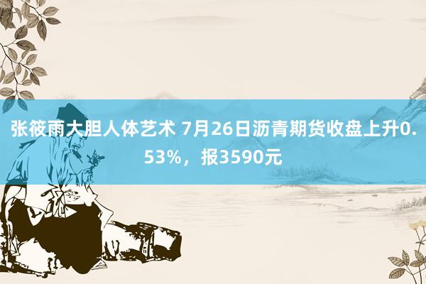 张筱雨大胆人体艺术 7月26日沥青期货收盘上升0.53%，报3590元