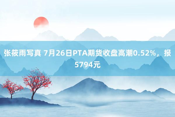 张筱雨写真 7月26日PTA期货收盘高潮0.52%，报5794元