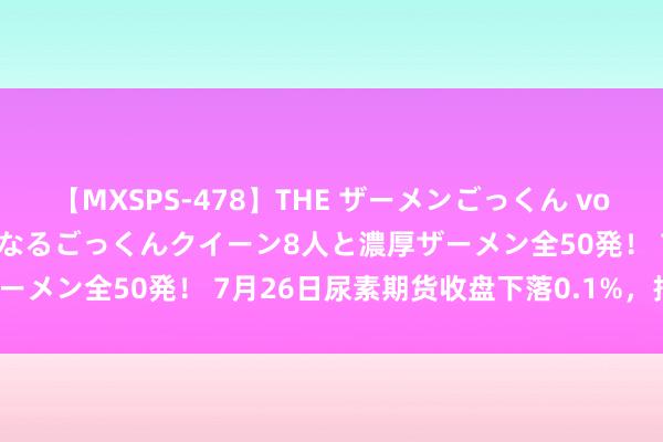 【MXSPS-478】THE ザーメンごっくん vol.2 飲めば飲むほどエロくなるごっくんクイーン8人と濃厚ザーメン全50発！ 7月26日尿素期货收盘下落0.1%，报1995元