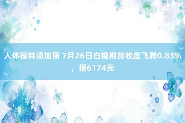 人体模特汤加丽 7月26日白糖期货收盘飞腾0.83%，报6174元