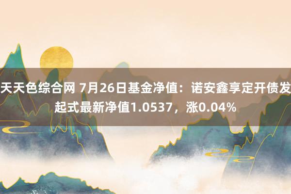 天天色综合网 7月26日基金净值：诺安鑫享定开债发起式最新净值1.0537，涨0.04%