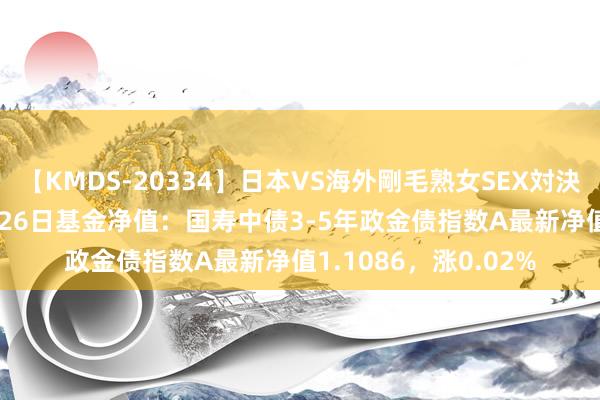 【KMDS-20334】日本VS海外剛毛熟女SEX対決！！40人8時間 7月26日基金净值：国寿中债3-5年政金债指数A最新净值1.1086，涨0.02%