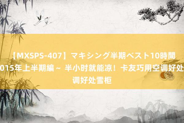 【MXSPS-407】マキシング半期ベスト10時間 ～2015年上半期編～ 半小时就能凉！卡友巧用空调好处雪柜