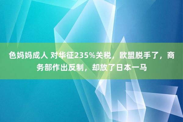 色妈妈成人 对华征235%关税，欧盟脱手了，商务部作出反制，却放了日本一马