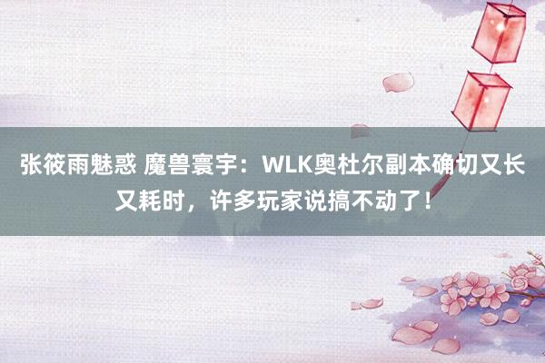 张筱雨魅惑 魔兽寰宇：WLK奥杜尔副本确切又长又耗时，许多玩家说搞不动了！