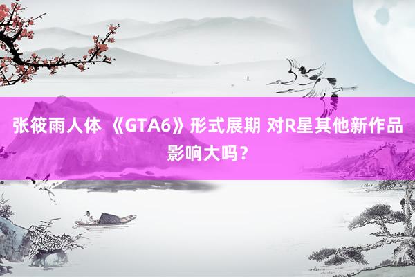 张筱雨人体 《GTA6》形式展期 对R星其他新作品影响大吗？