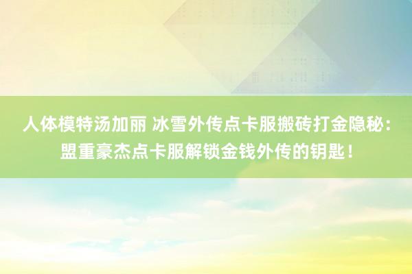 人体模特汤加丽 冰雪外传点卡服搬砖打金隐秘：盟重豪杰点卡服解锁金钱外传的钥匙！