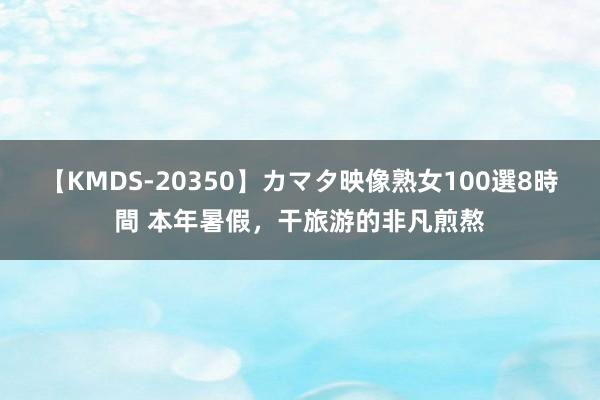 【KMDS-20350】カマタ映像熟女100選8時間 本年暑假，干旅游的非凡煎熬