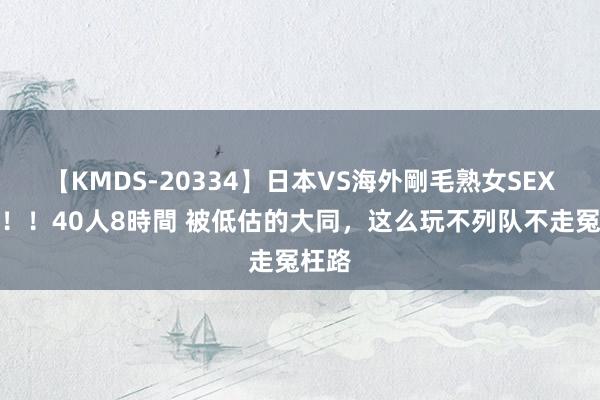 【KMDS-20334】日本VS海外剛毛熟女SEX対決！！40人8時間 被低估的大同，这么玩不列队不走冤枉路