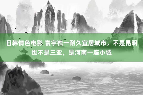 日韩情色电影 寰宇独一耐久宜居城市，不是昆明也不是三亚，是河南一座小城