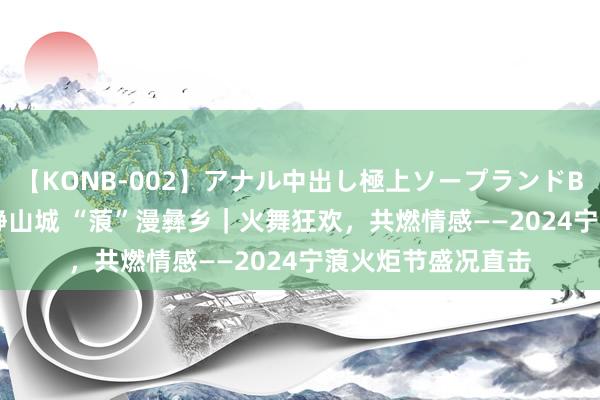 【KONB-002】アナル中出し極上ソープランドBEST4時間 “宁”静山城 “蒗”漫彝乡｜火舞狂欢，共燃情感——2024宁蒗火炬节盛况直击