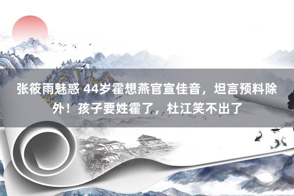 张筱雨魅惑 44岁霍想燕官宣佳音，坦言预料除外！孩子要姓霍了，杜江笑不出了