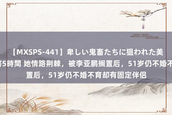 【MXSPS-441】卑しい鬼畜たちに狙われた美女15名 痴漢被害5時間 她情路荆棘，被李亚鹏搁置后，51岁仍不婚不育却有固定伴侣