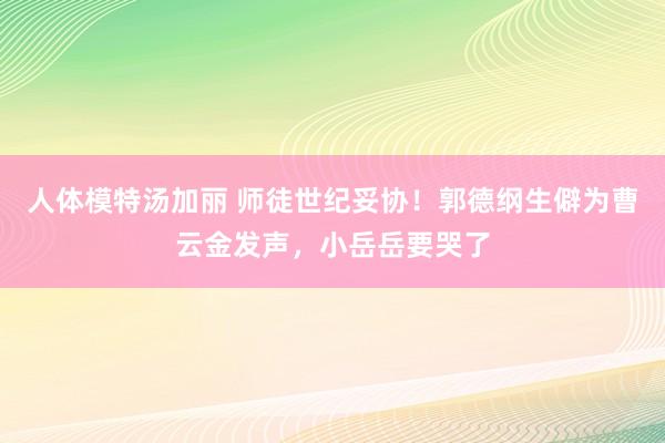 人体模特汤加丽 师徒世纪妥协！郭德纲生僻为曹云金发声，小岳岳要哭了