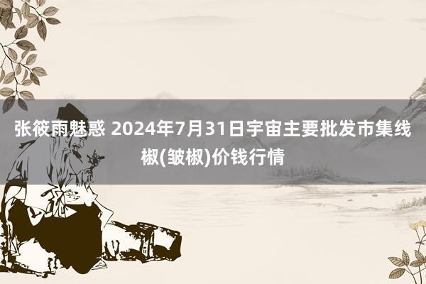 张筱雨魅惑 2024年7月31日宇宙主要批发市集线椒(皱椒)价钱行情