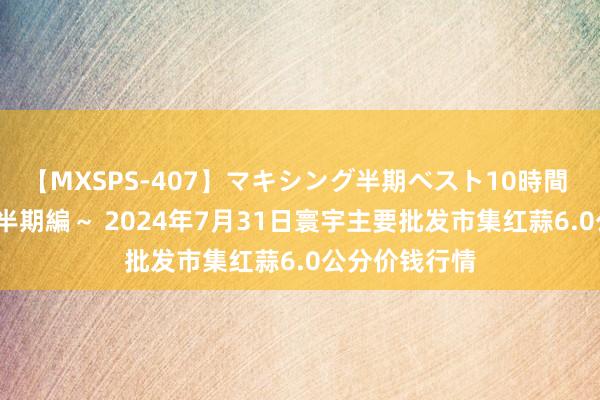 【MXSPS-407】マキシング半期ベスト10時間 ～2015年上半期編～ 2024年7月31日寰宇主要批发市集红蒜6.0公分价钱行情