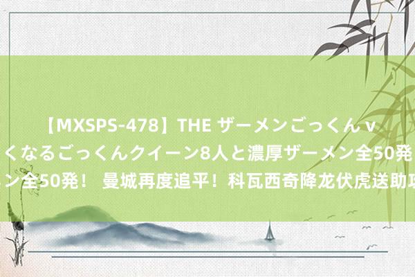 【MXSPS-478】THE ザーメンごっくん vol.2 飲めば飲むほどエロくなるごっくんクイーン8人と濃厚ザーメン全50発！ 曼城再度追平！科瓦西奇降龙伏虎送助攻，格拉利什破门