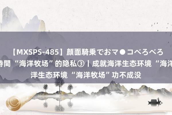 【MXSPS-485】顔面騎乗でおマ●コべろべろ！絶頂クンニ4時間 “海洋牧场”的隐私③丨成就海洋生态环境 “海洋牧场”功不成没