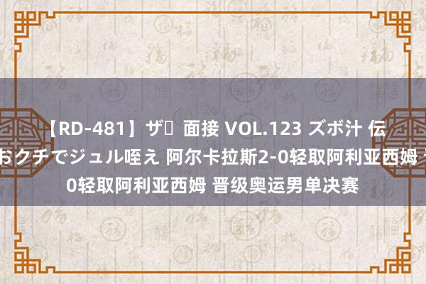 【RD-481】ザ・面接 VOL.123 ズボ汁 伝染 逆面接 上品なおクチでジュル咥え 阿尔卡拉斯2-0轻取阿利亚西姆 晋级奥运男单决赛