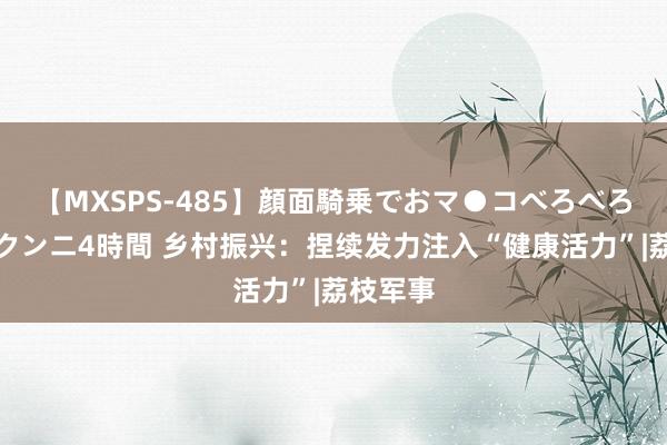 【MXSPS-485】顔面騎乗でおマ●コべろべろ！絶頂クンニ4時間 乡村振兴：捏续发力注入“健康活力”|荔枝军事