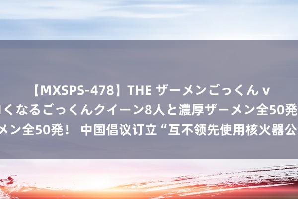 【MXSPS-478】THE ザーメンごっくん vol.2 飲めば飲むほどエロくなるごっくんクイーン8人と濃厚ザーメン全50発！ 中国倡议订立“互不领先使用核火器公约”|军情不雅察