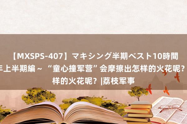 【MXSPS-407】マキシング半期ベスト10時間 ～2015年上半期編～ “童心撞军营”会摩擦出怎样的火花呢？|荔枝军事