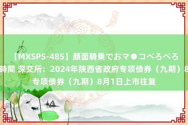 【MXSPS-485】顔面騎乗でおマ●コべろべろ！絶頂クンニ4時間 深交所：2024年陕西省政府专项债券（九期）8月1日上市往复