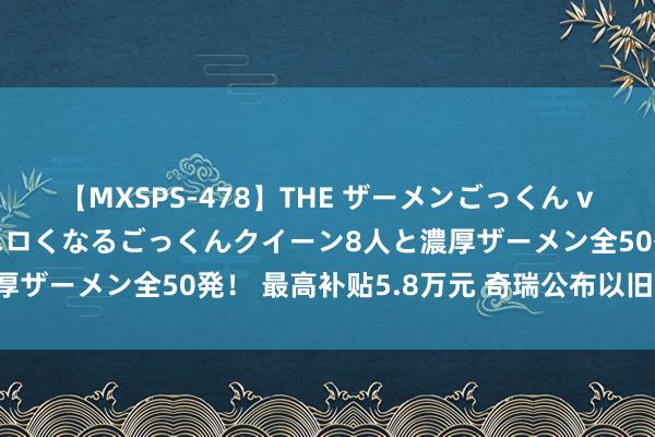 【MXSPS-478】THE ザーメンごっくん vol.2 飲めば飲むほどエロくなるごっくんクイーン8人と濃厚ザーメン全50発！ 最高补贴5.8万元 奇瑞公布以旧换新策略