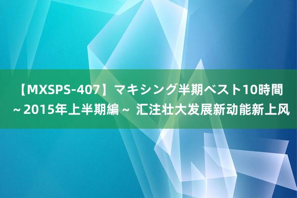 【MXSPS-407】マキシング半期ベスト10時間 ～2015年上半期編～ 汇注壮大发展新动能新上风