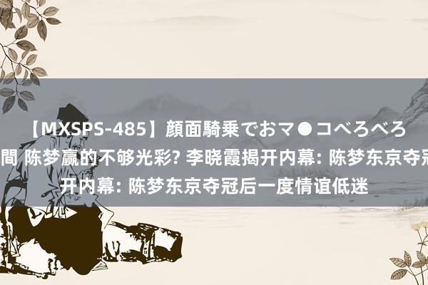 【MXSPS-485】顔面騎乗でおマ●コべろべろ！絶頂クンニ4時間 陈梦赢的不够光彩? 李晓霞揭开内幕: 陈梦东京夺冠后一度情谊低迷