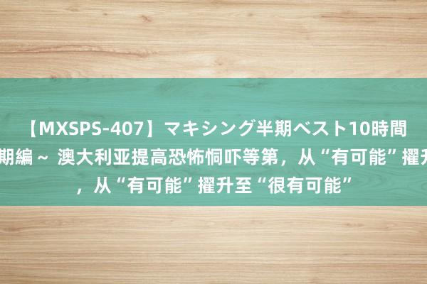 【MXSPS-407】マキシング半期ベスト10時間 ～2015年上半期編～ 澳大利亚提高恐怖恫吓等第，从“有可能”擢升至“很有可能”